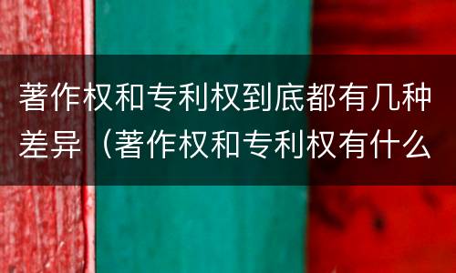 著作权和专利权到底都有几种差异（著作权和专利权有什么区别）