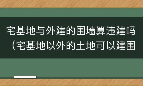 宅基地与外建的围墙算违建吗（宅基地以外的土地可以建围墙吗）