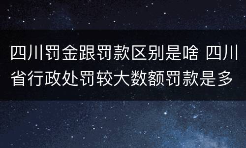四川罚金跟罚款区别是啥 四川省行政处罚较大数额罚款是多少