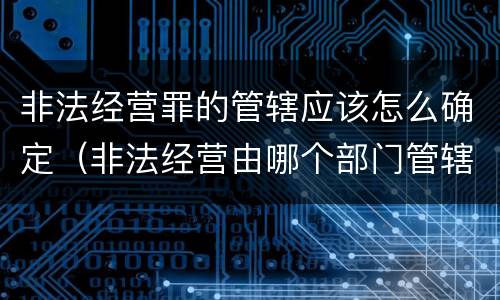 非法经营罪的管辖应该怎么确定（非法经营由哪个部门管辖）