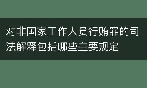 对非国家工作人员行贿罪的司法解释包括哪些主要规定