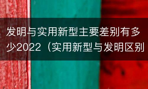 发明与实用新型主要差别有多少2022（实用新型与发明区别）