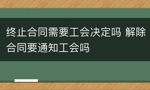 终止合同需要工会决定吗 解除合同要通知工会吗