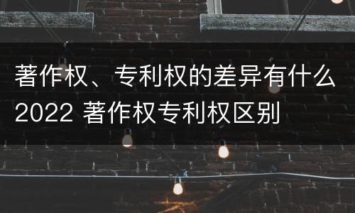 著作权、专利权的差异有什么2022 著作权专利权区别