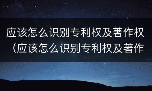 应该怎么识别专利权及著作权(应该怎么识别专利权及著作权人)