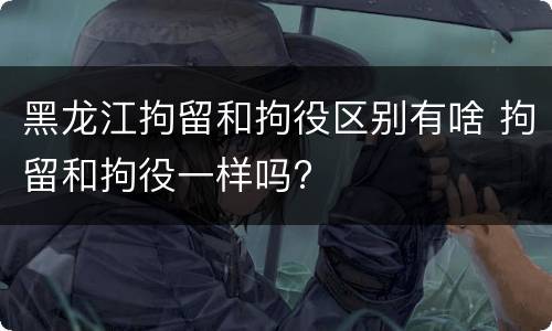 黑龙江拘留和拘役区别有啥 拘留和拘役一样吗?