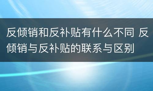 反倾销和反补贴有什么不同 反倾销与反补贴的联系与区别