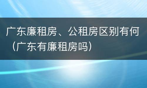 广东廉租房、公租房区别有何（广东有廉租房吗）