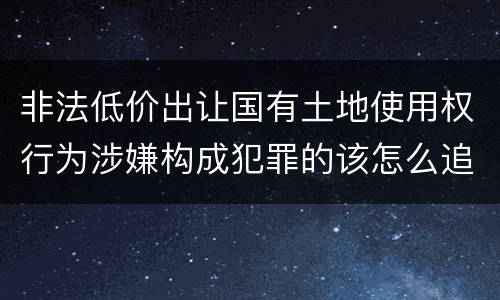 非法低价出让国有土地使用权行为涉嫌构成犯罪的该怎么追究刑事责任