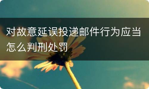 对故意延误投递邮件行为应当怎么判刑处罚