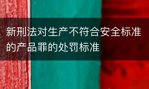 新刑法对生产不符合安全标准的产品罪的处罚标准