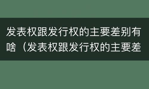 发表权跟发行权的主要差别有啥（发表权跟发行权的主要差别有啥区别呢）