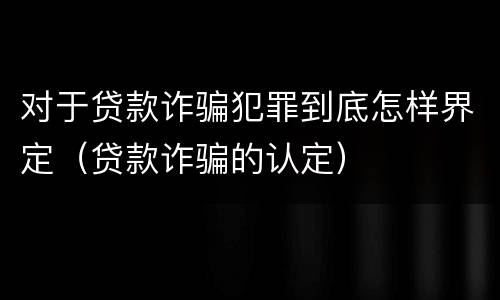 对于贷款诈骗犯罪到底怎样界定（贷款诈骗的认定）