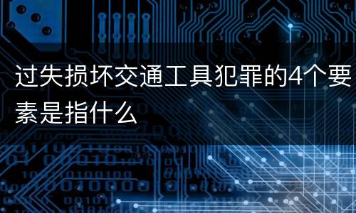 过失损坏交通工具犯罪的4个要素是指什么