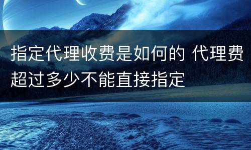 指定代理收费是如何的 代理费超过多少不能直接指定