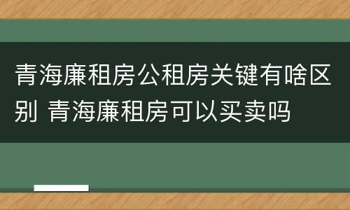 青海廉租房公租房关键有啥区别 青海廉租房可以买卖吗