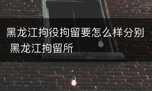 黑龙江拘役拘留要怎么样分别 黑龙江拘留所