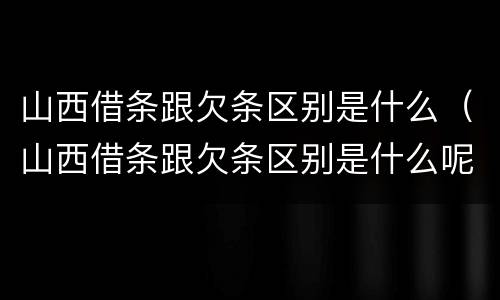 山西借条跟欠条区别是什么（山西借条跟欠条区别是什么呢）