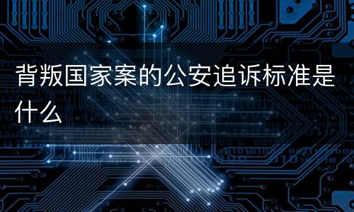 背叛国家案的公安追诉标准是什么