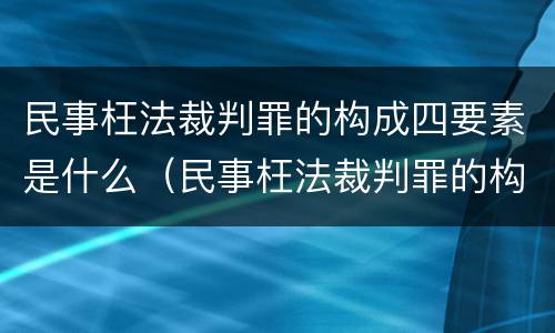 民事枉法裁判罪的构成四要素是什么（民事枉法裁判罪的构成四要素是什么）