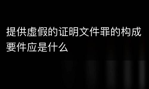 提供虚假的证明文件罪的构成要件应是什么