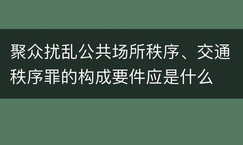 聚众扰乱公共场所秩序、交通秩序罪的构成要件应是什么