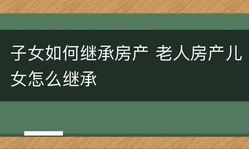 子女如何继承房产 老人房产儿女怎么继承