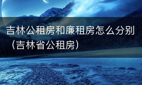 吉林公租房和廉租房怎么分别（吉林省公租房）