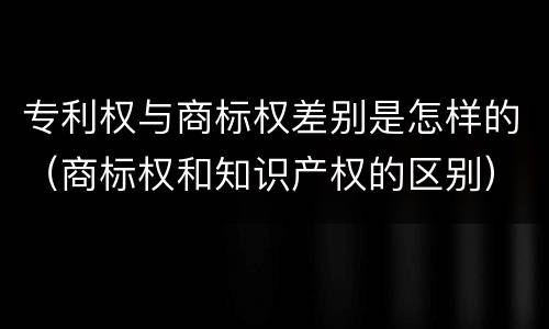 专利权与商标权差别是怎样的（商标权和知识产权的区别）