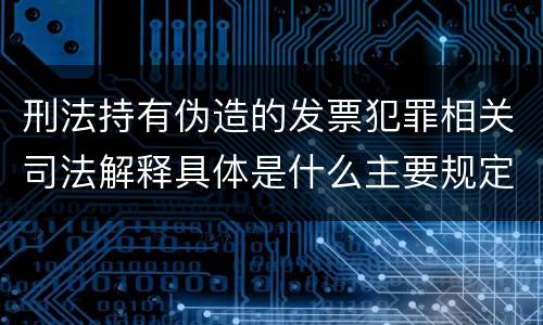 刑法持有伪造的发票犯罪相关司法解释具体是什么主要规定