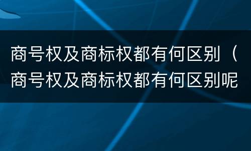 商号权及商标权都有何区别（商号权及商标权都有何区别呢）