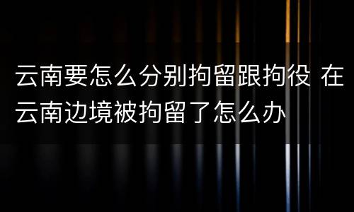 云南要怎么分别拘留跟拘役 在云南边境被拘留了怎么办