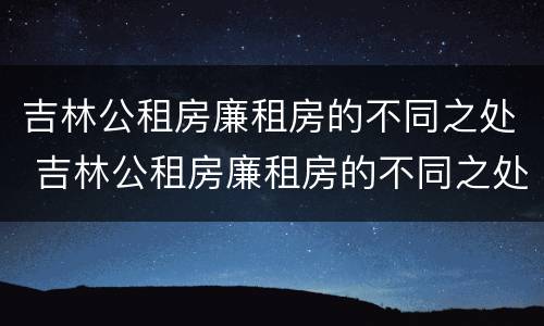吉林公租房廉租房的不同之处 吉林公租房廉租房的不同之处在哪