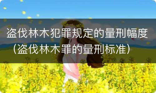 盗伐林木犯罪规定的量刑幅度（盗伐林木罪的量刑标准）