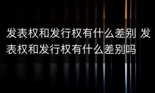 发表权和发行权有什么差别 发表权和发行权有什么差别吗