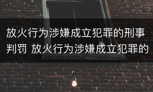 放火行为涉嫌成立犯罪的刑事判罚 放火行为涉嫌成立犯罪的刑事判罚案例