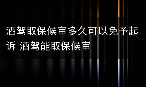 酒驾取保候审多久可以免予起诉 酒驾能取保候审