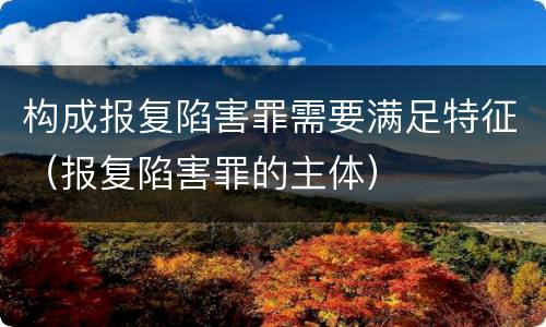 构成报复陷害罪需要满足特征（报复陷害罪的主体）