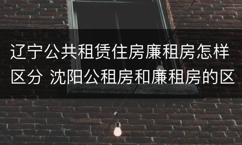 辽宁公共租赁住房廉租房怎样区分 沈阳公租房和廉租房的区别