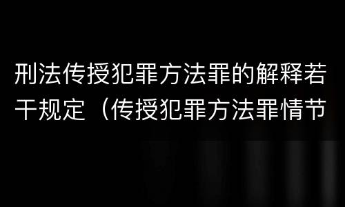 刑法传授犯罪方法罪的解释若干规定（传授犯罪方法罪情节严重的解释有吗）