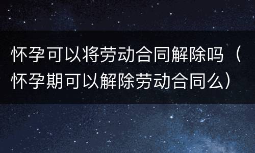 怀孕可以将劳动合同解除吗（怀孕期可以解除劳动合同么）