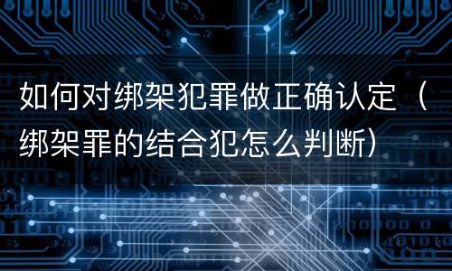 如何对绑架犯罪做正确认定（绑架罪的结合犯怎么判断）