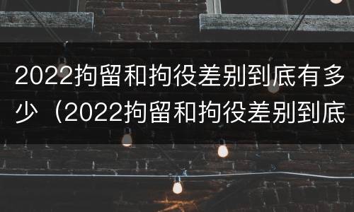 2022拘留和拘役差别到底有多少（2022拘留和拘役差别到底有多少呢）