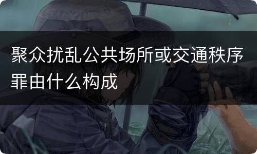 聚众扰乱公共场所或交通秩序罪由什么构成