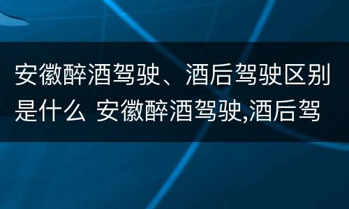 安徽醉酒驾驶、酒后驾驶区别是什么 安徽醉酒驾驶,酒后驾驶区别是什么呢