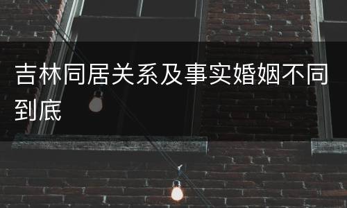 吉林同居关系及事实婚姻不同到底