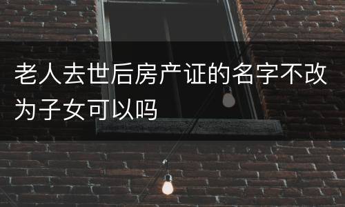 老人去世后房产证的名字不改为子女可以吗