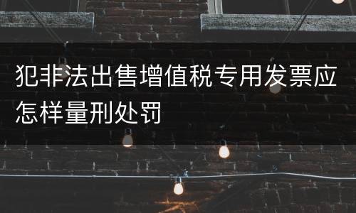犯非法出售增值税专用发票应怎样量刑处罚