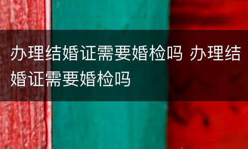 办理结婚证需要婚检吗 办理结婚证需要婚检吗