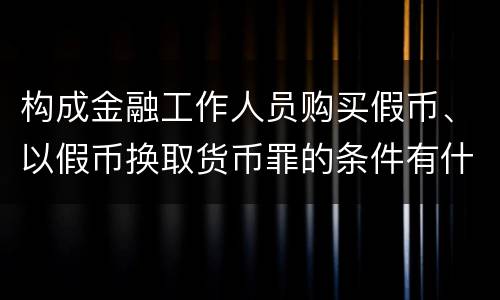 构成金融工作人员购买假币、以假币换取货币罪的条件有什么